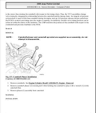 to the stator, thus rotating the camshaft with respect to the timing chain. Thus, the VVT assemblies change
valve timing by changing the relationship between the camshaft and the timing chain. An integral oil pressure
activated pin is used to lock base camshaft timing for engine start up. Oil pressure releases the pin and allows
the PCM to control cam timing once the engine is running. An infinitely variable valve timing position can be
achieved within the limits of the hardware. The CMP monitors the position of the camshaft with respect to the
crankshaft and provides feedback to the PCM.
Removal
REMOVAL
Fig. 137: Camshaft Phaser Installation
Courtesy of CHRYSLER LLC
1. Remove camshafts. See Engine/Cylinder Head/CAMSHAFT, Engine - Removal.
2. Remove camshaft phaser (2) retaining bolt while holding the camshaft in place with a wrench (1) on the
camshaft flats.
3. Remove phaser (2) assembly from camshaft.
Installation
INSTALLATION
NOTE: Camshaft phaser and camshaft sprocket are supplied as an assembly, do not
attempt to disassemble.
2009 Jeep Patriot Limited
2009 ENGINE 2.4L - Service Information - Compass & Patriot
a
Saturday, September 08, 2012 1:27:52 PM Page 93 © 2006 Mitchell Repair Information Company, LLC.
 