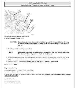 Fig. 138: Camshaft Phaser Installation
Courtesy of CHRYSLER LLC
1. Install phaser (2) assembly on camshaft.
2. Install phaser retaining bolt. Hold camshaft in place with a wrench (1) and tighten bolt to 59 N.m (44 ft.
lbs.).
3. Install camshafts. See Engine/Cylinder Head/CAMSHAFT, Engine - Installation.
BUCKET, TAPPET
Diagnosis and Testing
MECHANICAL VALVE TAPPET NOISE DIAGNOSIS
A tappet-like noise may be produced from incorrect valve lash. See Engine/Cylinder Head/BUCKET, Tappet
- Standard Procedure.
Standard Procedure
MEASURING VALVE LASH
CAUTION: Do not use an impact wrench to tighten camshaft sprocket bolts. Damage
to the camshaft-to-sprocket locating dowel pin and camshaft phaser may
occur.
NOTE: Make sure the dowel is seated in the dowel hole and not in a oil feed hole.
The dowel hole is larger than the 4 oil feed holes.
2009 Jeep Patriot Limited
2009 ENGINE 2.4L - Service Information - Compass & Patriot
a
Saturday, September 08, 2012 1:27:52 PM Page 94 © 2006 Mitchell Repair Information Company, LLC.
 
