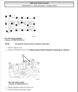 Fig. 139: Torque Sequence
Courtesy of CHRYSLER LLC
1. Remove engine cover.
2. Remove cylinder head cover. See Engine/Cylinder Head/COVER(S), Cylinder Head - Removal.
Fig. 140: Lobes Vertical
Courtesy of CHRYSLER LLC
3. Rotate camshaft so lobes are vertical (1).
4. Check clearance using feeler gauges.
NOTE: The engine must be cold to measure valve lash.
2009 Jeep Patriot Limited
2009 ENGINE 2.4L - Service Information - Compass & Patriot
a
Saturday, September 08, 2012 1:27:52 PM Page 95 © 2006 Mitchell Repair Information Company, LLC.
 