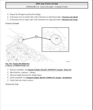 5. Repeat for all tappets and record readings.
6. If clearance was too small, refer to the Clearance too Small procedure. Clearance too Small.
7. If clearance was too large, refer to the Clearance too Large procedure. Clearance too Large.
Clearance Too Small
Fig. 141: Tappet Identification
Courtesy of CHRYSLER LLC
1. Remove camshafts. See Engine/Cylinder Head/CAMSHAFT, Engine - Removal.
2. Specification - clearance = change.
3. Decrease tappet thickness by change figure.
4. Install camshafts. See Engine/Cylinder Head/CAMSHAFT, Engine - Installation.
5. Verify that valve lash is correct.
Clearance too Large
2009 Jeep Patriot Limited
2009 ENGINE 2.4L - Service Information - Compass & Patriot
a
Saturday, September 08, 2012 1:27:52 PM Page 96 © 2006 Mitchell Repair Information Company, LLC.
 