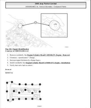 Fig. 142: Tappet Identification
Courtesy of CHRYSLER LLC
1. Remove camshafts. See Engine/Cylinder Head/CAMSHAFT, Engine - Removal.
2. Clearance - specification = change.
3. Increase tappet thickness by change figure.
4. Install camshafts. See Engine/Cylinder Head/CAMSHAFT, Engine - Installation.
5. Verify that valve lash is correct.
Removal
REMOVAL
2009 Jeep Patriot Limited
2009 ENGINE 2.4L - Service Information - Compass & Patriot
a
Saturday, September 08, 2012 1:27:52 PM Page 97 © 2006 Mitchell Repair Information Company, LLC.
 
