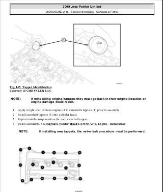 Fig. 145: Tappet Identification
Courtesy of CHRYSLER LLC
1. Apply a light coat of clean engine oil to camshafts tappets (1) prior to assembly.
2. Install camshaft tappets (1) into cylinder head.
3. Repeat installation procedure for each camshaft tappet.
4. Install camshafts. See Engine/Cylinder Head/CAMSHAFT, Engine - Installation.
NOTE: If reinstalling original tappets they must go back in their original location or
engine damage could result.
NOTE: If installing new tappets, the valve lash procedure must be performed.
2009 Jeep Patriot Limited
2009 ENGINE 2.4L - Service Information - Compass & Patriot
a
Saturday, September 08, 2012 1:27:52 PM Page 99 © 2006 Mitchell Repair Information Company, LLC.
 