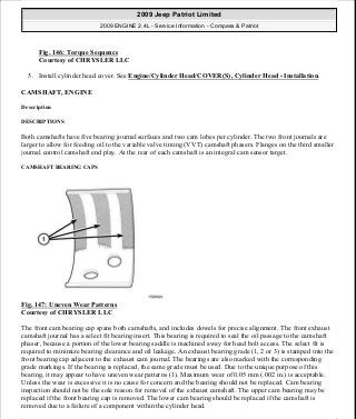Fig. 146: Torque Sequence
Courtesy of CHRYSLER LLC
5. Install cylinder head cover. See Engine/Cylinder Head/COVER(S), Cylinder Head - Installation.
CAMSHAFT, ENGINE
Description
DESCRIPTIONS
Both camshafts have five bearing journal surfaces and two cam lobes per cylinder. The two front journals are
larger to allow for feeding oil to the variable valve timing (VVT) camshaft phasers. Flanges on the third smaller
journal control camshaft end play. At the rear of each camshaft is an integral cam sensor target.
CAMSHAFT BEARING CAPS
Fig. 147: Uneven Wear Patterns
Courtesy of CHRYSLER LLC
The front cam bearing cap spans both camshafts, and includes dowels for precise alignment. The front exhaust
camshaft journal has a select fit bearing insert. This bearing is required to seal the oil passage to the camshaft
phaser, because a portion of the lower bearing saddle is machined away for head bolt access. The select fit is
required to minimize bearing clearance and oil leakage. An exhaust bearing grade (1, 2 or 3) is stamped into the
front bearing cap adjacent to the exhaust cam journal. The bearings are also marked with the corresponding
grade markings. If the bearing is replaced, the same grade must be used. Due to the unique purpose of this
bearing, it may appear to have uneven wear patterns (1). Maximum wear of 0.05 mm (.002 in.) is acceptable.
Unless the wear is excessive it is no cause for concern and the bearing should not be replaced. Cam bearing
inspection should not be the sole reason for removal of the exhaust camshaft. The upper cam bearing may be
replaced if the front bearing cap is removed. The lower cam bearing should be replaced if the camshaft is
removed due to a failure of a component within the cylinder head.
2009 Jeep Patriot Limited
2009 ENGINE 2.4L - Service Information - Compass & Patriot
a
Saturday, September 08, 2012 1:27:52 PM Page 100 © 2006 Mitchell Repair Information Company, LLC.
 