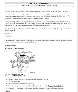 The front intake cam journal has a full lower bearing saddle, and therefore, no bearing insert is required.
All small bearing caps have a formed-in arrow to assist in assembly. All small bearing cap arrows must point
towards the center of the cylinder head. The small bearing caps are marked for position during the
manufacturing process, and must be reinstalled in their original position.
The #1 small cap includes a passage to direct oil from the cylinder head oil gallery to the #1 small bearing
journal, and into the camshaft as well. The hollow camshaft then distributes oil to the remainder of the small
journals. Oil flowing out of each cam journal lubricates the valve tappets.
The #3 small cap is machined at the front and rear face to control camshaft end-play. This cap has dowels for
precise alignment.
Operation
OPERATION
The camshaft is driven by the crankshaft via drive sprockets and a chain. The camshaft has precisely machined
lobes to provide accurate valve timing and duration.
Standard Procedure
MEASURING CAMSHAFT END PLAY
Fig. 148: Camshaft End Play
Courtesy of CHRYSLER LLC
1. Using a suitable tool, move camshaft as far rearward as it will go.
2. Zero dial indicator.
3. Move camshaft as far forward as it will go.
4. Record reading on dial indicator. For end play specification. See Engine - Specifications.
5. If end play is excessive, check cylinder head and camshaft for wear; replace as necessary.
Removal
2009 Jeep Patriot Limited
2009 ENGINE 2.4L - Service Information - Compass & Patriot
a
Saturday, September 08, 2012 1:27:52 PM Page 101 © 2006 Mitchell Repair Information Company, LLC.
 