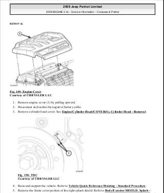 REMOVAL
Fig. 149: Engine Cover
Courtesy of CHRYSLER LLC
1. Remove engine cover (1) by pulling upward.
2. Disconnect and isolate the negative battery cable.
3. Remove cylinder head cover. See Engine/Cylinder Head/COVER(S), Cylinder Head - Removal.
Fig. 150: TDC
Courtesy of CHRYSLER LLC
4. Raise and support the vehicle. Refer to Vehicle Quick Reference/Hoisting - Standard Procedure .
5. Remove the frame cover portion of the right splash shield. Refer to Body/Exterior/SHIELD, Splash -
2009 Jeep Patriot Limited
2009 ENGINE 2.4L - Service Information - Compass & Patriot
a
Saturday, September 08, 2012 1:27:52 PM Page 102 © 2006 Mitchell Repair Information Company, LLC.
 