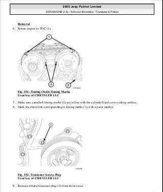 Removal .
6. Rotate engine to TDC (1).
Fig. 151: Timing Chain Timing Marks
Courtesy of CHRYSLER LLC
7. Make sure camshaft timing marks (3) are in line with the cylinder head cover sealing surface.
8. Mark the chain link corresponding to timing marks (1) with a paint marker.
Fig. 152: Tensioner Access Plug
Courtesy of CHRYSLER LLC
9. Remove timing tensioner plug (1) from front cover.
2009 Jeep Patriot Limited
2009 ENGINE 2.4L - Service Information - Compass & Patriot
a
Saturday, September 08, 2012 1:27:52 PM Page 103 © 2006 Mitchell Repair Information Company, LLC.
 