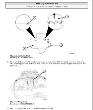 Fig. 153: Tensioner Reset
Courtesy of CHRYSLER LLC
10. Insert small Allen wrench through timing tensioner plug hole and lift ratchet (2) upward to release the
tensioner and push Allen wrench inward. Leave the Allen wrench installed during the remainder of this
procedure.
Fig. 154: Wedge Tool
Courtesy of CHRYSLER LLC
11. Insert Locking Wedge 9701 (1) between camshaft phasers.
2009 Jeep Patriot Limited
2009 ENGINE 2.4L - Service Information - Compass & Patriot
a
Saturday, September 08, 2012 1:27:52 PM Page 104 © 2006 Mitchell Repair Information Company, LLC.
 