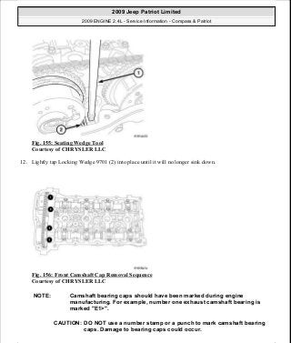 Fig. 155: Seating Wedge Tool
Courtesy of CHRYSLER LLC
12. Lightly tap Locking Wedge 9701 (2) into place until it will no longer sink down.
Fig. 156: Front Camshaft Cap Removal Sequence
Courtesy of CHRYSLER LLC
NOTE: Camshaft bearing caps should have been marked during engine
manufacturing. For example, number one exhaust camshaft bearing is
marked "E1>".
CAUTION: DO NOT use a number stamp or a punch to mark camshaft bearing
caps. Damage to bearing caps could occur.
2009 Jeep Patriot Limited
2009 ENGINE 2.4L - Service Information - Compass & Patriot
a
Saturday, September 08, 2012 1:27:52 PM Page 105 © 2006 Mitchell Repair Information Company, LLC.
 