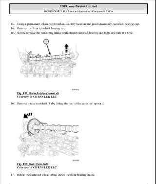 13. Using a permanent ink or paint marker, identify location and position on each camshaft bearing cap.
14. Remove the front camshaft bearing cap.
15. Slowly remove the remaining intake and exhaust camshaft bearing cap bolts one turn at a time.
Fig. 157: Raise Intake Camshaft
Courtesy of CHRYSLER LLC
16. Remove intake camshaft (1) by lifting the rear of the camshaft upward.
Fig. 158: Roll Camshaft
Courtesy of CHRYSLER LLC
17. Rotate the camshaft while lifting out of the front bearing cradle.
2009 Jeep Patriot Limited
2009 ENGINE 2.4L - Service Information - Compass & Patriot
a
Saturday, September 08, 2012 1:27:52 PM Page 106 © 2006 Mitchell Repair Information Company, LLC.
 