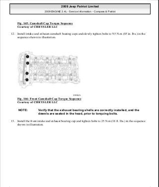 Fig. 165: Camshaft Cap Torque Sequence
Courtesy of CHRYSLER LLC
12. Install intake and exhaust camshaft bearing caps and slowly tighten bolts to 9.5 N.m (85 in. lbs.) in the
sequence shown in illustration.
Fig. 166: Front Camshaft Cap Torque Sequence
Courtesy of CHRYSLER LLC
13. Install the front intake and exhaust bearing cap and tighten bolts to 25 N.m (18 ft. lbs.) in the sequence
shown in illustration.
NOTE: Verify that the exhaust bearing shells are correctly installed, and the
dowels are seated in the head, prior to torquing bolts.
2009 Jeep Patriot Limited
2009 ENGINE 2.4L - Service Information - Compass & Patriot
a
Saturday, September 08, 2012 1:27:52 PM Page 111 © 2006 Mitchell Repair Information Company, LLC.
 