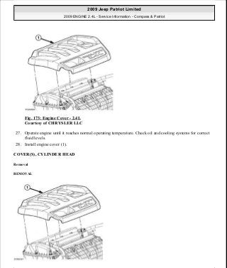 Fig. 173: Engine Cover - 2.4L
Courtesy of CHRYSLER LLC
27. Operate engine until it reaches normal operating temperature. Check oil and cooling systems for correct
fluid levels.
28. Install engine cover (1).
COVER(S), CYLINDER HEAD
Removal
REMOVAL
2009 Jeep Patriot Limited
2009 ENGINE 2.4L - Service Information - Compass & Patriot
a
Saturday, September 08, 2012 1:27:52 PM Page 115 © 2006 Mitchell Repair Information Company, LLC.
 