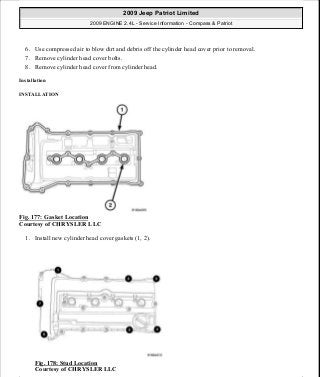 6. Use compressed air to blow dirt and debris off the cylinder head cover prior to removal.
7. Remove cylinder head cover bolts.
8. Remove cylinder head cover from cylinder head.
Installation
INSTALLATION
Fig. 177: Gasket Location
Courtesy of CHRYSLER LLC
1. Install new cylinder head cover gaskets (1, 2).
Fig. 178: Stud Location
Courtesy of CHRYSLER LLC
2009 Jeep Patriot Limited
2009 ENGINE 2.4L - Service Information - Compass & Patriot
a
Saturday, September 08, 2012 1:27:52 PM Page 117 © 2006 Mitchell Repair Information Company, LLC.
 
