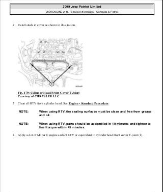 2. Install studs in cover as shown in illustration.
Fig. 179: Cylinder Head/Front Cover T-Joint
Courtesy of CHRYSLER LLC
3. Clean all RTV from cylinder head. See Engine - Standard Procedure.
4. Apply a dot of Mopar® engine sealant RTV or equivalent to cylinder head/front cover T-joint (1).
NOTE: When using RTV, the sealing surfaces must be clean and free from grease
and oil.
NOTE: When using RTV, parts should be assembled in 10 minutes and tighten to
final torque within 45 minutes.
2009 Jeep Patriot Limited
2009 ENGINE 2.4L - Service Information - Compass & Patriot
a
Saturday, September 08, 2012 1:27:52 PM Page 118 © 2006 Mitchell Repair Information Company, LLC.
 