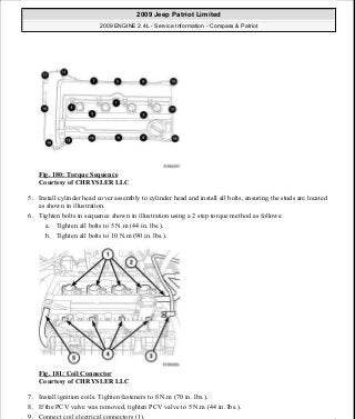 Fig. 180: Torque Sequence
Courtesy of CHRYSLER LLC
5. Install cylinder head cover assembly to cylinder head and install all bolts, ensuring the studs are located
as shown in illustration.
6. Tighten bolts in sequence shown in illustration using a 2 step torque method as follows:
a. Tighten all bolts to 5 N.m (44 in. lbs.).
b. Tighten all bolts to 10 N.m (90 in. lbs.).
Fig. 181: Coil Connector
Courtesy of CHRYSLER LLC
7. Install ignition coils. Tighten fasteners to 8 N.m (70 in. lbs.).
8. If the PCV valve was removed, tighten PCV valve to 5 N.m (44 in. lbs.).
9. Connect coil electrical connectors (1).
2009 Jeep Patriot Limited
2009 ENGINE 2.4L - Service Information - Compass & Patriot
a
Saturday, September 08, 2012 1:27:52 PM Page 119 © 2006 Mitchell Repair Information Company, LLC.
 