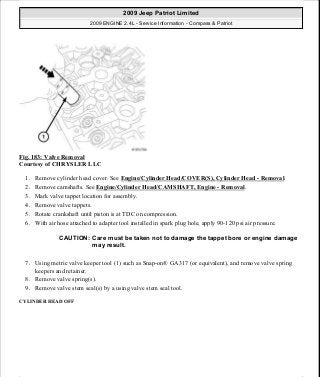 Fig. 183: Valve Removal
Courtesy of CHRYSLER LLC
1. Remove cylinder head cover. See Engine/Cylinder Head/COVER(S), Cylinder Head - Removal.
2. Remove camshafts. See Engine/Cylinder Head/CAMSHAFT, Engine - Removal.
3. Mark valve tappet location for assembly.
4. Remove valve tappets.
5. Rotate crankshaft until piston is at TDC on compression.
6. With air hose attached to adapter tool installed in spark plug hole, apply 90-120 psi air pressure.
7. Using metric valve keeper tool (1) such as Snap-on® GA317 (or equivalent), and remove valve spring
keepers and retainer.
8. Remove valve spring(s).
9. Remove valve stem seal(s) by a using valve stem seal tool.
CYLINDER HEAD OFF
CAUTION: Care must be taken not to damage the tappet bore or engine damage
may result.
2009 Jeep Patriot Limited
2009 ENGINE 2.4L - Service Information - Compass & Patriot
a
Saturday, September 08, 2012 1:27:52 PM Page 121 © 2006 Mitchell Repair Information Company, LLC.
 