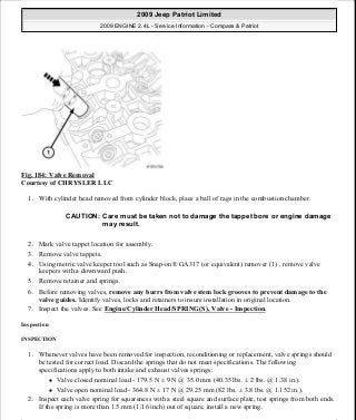 Fig. 184: Valve Removal
Courtesy of CHRYSLER LLC
1. With cylinder head removed from cylinder block, place a ball of rags in the combustion chamber.
2. Mark valve tappet location for assembly.
3. Remove valve tappets.
4. Using metric valve keeper tool such as Snap-on® GA317 (or equivalent) remover (1) , remove valve
keepers with a downward push.
5. Remove retainer and springs.
6. Before removing valves, remove any burrs from valve stem lock grooves to prevent damage to the
valve guides. Identify valves, locks and retainers to insure installation in original location.
7. Inspect the valves. See Engine/Cylinder Head/SPRING(S), Valve - Inspection.
Inspection
INSPECTION
1. Whenever valves have been removed for inspection, reconditioning or replacement, valve springs should
be tested for correct load. Discard the springs that do not meet specifications. The following
specifications apply to both intake and exhaust valves springs:
Valve closed nominal load - 179.5 N ± 9 N @ 35.0 mm (40.35 lbs. ± 2 lbs. @ 1.38 in.).
Valve open nominal load - 364.8 N ± 17 N @ 29.25 mm (82 lbs. ± 3.8 lbs. @ 1.152 in.).
2. Inspect each valve spring for squareness with a steel square and surface plate, test springs from both ends.
If the spring is more than 1.5 mm (1/16 inch) out of square, install a new spring.
CAUTION: Care must be taken not to damage the tappet bore or engine damage
may result.
2009 Jeep Patriot Limited
2009 ENGINE 2.4L - Service Information - Compass & Patriot
a
Saturday, September 08, 2012 1:27:52 PM Page 122 © 2006 Mitchell Repair Information Company, LLC.
 