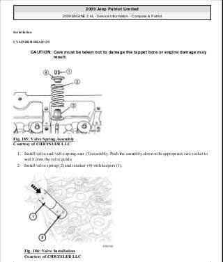 Installation
CYLINDER HEAD ON
Fig. 185: Valve Spring Assembly
Courtesy of CHRYSLER LLC
1. Install valve seal/valve spring seat (3) assembly. Push the assembly down with appropriate size socket to
seat it onto the valve guide.
2. Install valve spring (2) and retainer (4) with keepers (1).
Fig. 186: Valve Installation
Courtesy of CHRYSLER LLC
CAUTION: Care must be taken not to damage the tappet bore or engine damage may
result.
2009 Jeep Patriot Limited
2009 ENGINE 2.4L - Service Information - Compass & Patriot
a
Saturday, September 08, 2012 1:27:52 PM Page 123 © 2006 Mitchell Repair Information Company, LLC.
 