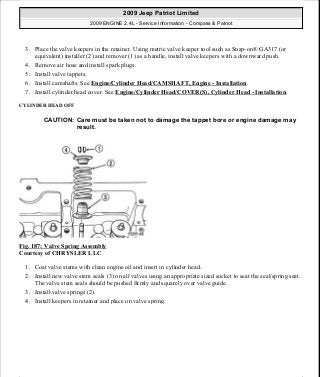 3. Place the valve keepers in the retainer. Using metric valve keeper tool such as Snap-on® GA317 (or
equivalent) installer (2) and remover (1) as a handle, install valve keepers with a downward push.
4. Remove air hose and install spark plugs.
5. Install valve tappets.
6. Install camshafts. See Engine/Cylinder Head/CAMSHAFT, Engine - Installation.
7. Install cylinder head cover. See Engine/Cylinder Head/COVER(S), Cylinder Head - Installation.
CYLINDER HEAD OFF
Fig. 187: Valve Spring Assembly
Courtesy of CHRYSLER LLC
1. Coat valve stems with clean engine oil and insert in cylinder head.
2. Install new valve stem seals (3) on all valves using an appropriate sized socket to seat the seal/spring seat.
The valve stem seals should be pushed firmly and squarely over valve guide.
3. Install valve springs (2).
4. Install keepers in retainer and place on valve spring.
CAUTION: Care must be taken not to damage the tappet bore or engine damage may
result.
2009 Jeep Patriot Limited
2009 ENGINE 2.4L - Service Information - Compass & Patriot
a
Saturday, September 08, 2012 1:27:52 PM Page 124 © 2006 Mitchell Repair Information Company, LLC.
 