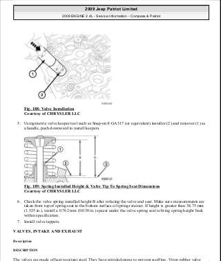 Fig. 188: Valve Installation
Courtesy of CHRYSLER LLC
5. Using metric valve keeper tool such as Snap-on® GA317 (or equivalent) installer (2) and remover (1) as
a handle, push downward to install keepers.
Fig. 189: Spring Installed Height & Valve Tip To Spring Seat Dimensions
Courtesy of CHRYSLER LLC
6. Check the valve spring installed height B after refacing the valve and seat. Make sure measurements are
taken from top of spring seat to the bottom surface of spring retainer. If height is greater than 38.75 mm
(1.525 in.), install a 0.762 mm (0.030 in.) spacer under the valve spring seat to bring spring height back
within specification.
7. Install valve tappets.
VALVES, INTAKE AND EXHAUST
Description
DESCRIPTION
The valves are made of heat resistant steel. They have nitrided stems to prevent scuffing. Viton rubber valve
2009 Jeep Patriot Limited
2009 ENGINE 2.4L - Service Information - Compass & Patriot
a
Saturday, September 08, 2012 1:27:52 PM Page 125 © 2006 Mitchell Repair Information Company, LLC.
 