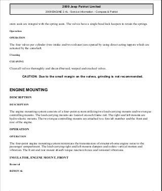 stem seals are integral with the spring seats. The valves have a single bead lock keepers to retain the springs.
Operation
OPERATION
The four valves per cylinder (two intake and two exhaust) are opened by using direct acting tappets which are
actuated by the camshaft.
Cleaning
CLEANING
Clean all valves thoroughly and discard burned, warped and cracked valves.
ENGINE MOUNTING
DESCRIPTION
DESCRIPTION
The engine mounting system consists of a four-point system utilizing two load-carrying mounts and two torque
controlling mounts. The load-carrying mounts are located on each frame rail. The right and left mounts are
hydro-elastic mounts. The two torque controlling mounts are attached to a fore/aft member and the front and
rear of the engine.
OPERATION
OPERATION
The four-point engine mounting system minimizes the transmission of structure-borne engine noise to the
passenger compartment. The load-carrying right and left mounts dampen and isolate vertical motion and
vibration. The front and rear mount absorb torque reaction forces and torsional vibrations.
INSULATOR, ENGINE MOUNT, FRONT
Removal
REMOVAL
CAUTION: Due to the small margin on the valves, grinding is not recommended.
2009 Jeep Patriot Limited
2009 ENGINE 2.4L - Service Information - Compass & Patriot
a
Saturday, September 08, 2012 1:27:52 PM Page 126 © 2006 Mitchell Repair Information Company, LLC.
 