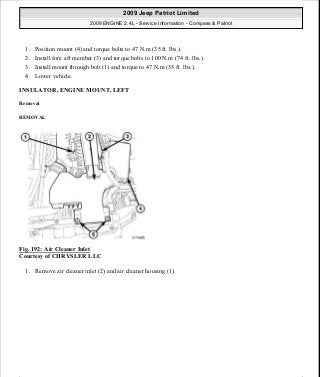 1. Position mount (4) and torque bolts to 47 N.m (35 ft. lbs.).
2. Install fore aft member (3) and torque bolts to 100 N.m (74 ft. lbs.).
3. Install mount through bolt (1) and torque to 47 N.m (35 ft. lbs.).
4. Lower vehicle.
INSULATOR, ENGINE MOUNT, LEFT
Removal
REMOVAL
Fig. 192: Air Cleaner Inlet
Courtesy of CHRYSLER LLC
1. Remove air cleaner inlet (2) and air cleaner housing (1).
2009 Jeep Patriot Limited
2009 ENGINE 2.4L - Service Information - Compass & Patriot
a
Saturday, September 08, 2012 1:27:52 PM Page 128 © 2006 Mitchell Repair Information Company, LLC.
 