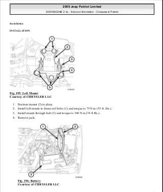 Installation
INSTALLATION
Fig. 195: Left Mount
Courtesy of CHRYSLER LLC
1. Position mount (2) in place.
2. Install left mount to frame rail bolts (1) and torque to 75 N.m (55 ft. lbs.).
3. Install mount through bolt (3) and torque to 100 N.m (74 ft.lbs.).
4. Remove jack.
Fig. 196: Battery
Courtesy of CHRYSLER LLC
2009 Jeep Patriot Limited
2009 ENGINE 2.4L - Service Information - Compass & Patriot
a
Saturday, September 08, 2012 1:27:52 PM Page 130 © 2006 Mitchell Repair Information Company, LLC.
 