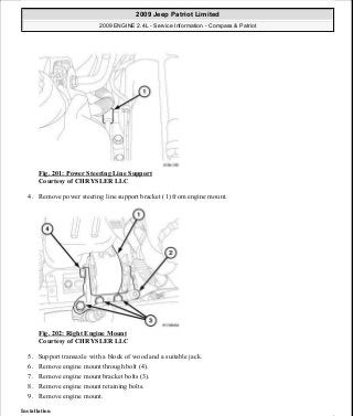 Fig. 201: Power Steering Line Support
Courtesy of CHRYSLER LLC
4. Remove power steering line support bracket (1) from engine mount.
Fig. 202: Right Engine Mount
Courtesy of CHRYSLER LLC
5. Support transaxle with a block of wood and a suitable jack.
6. Remove engine mount through bolt (4).
7. Remove engine mount bracket bolts (3).
8. Remove engine mount retaining bolts.
9. Remove engine mount.
Installation
2009 Jeep Patriot Limited
2009 ENGINE 2.4L - Service Information - Compass & Patriot
a
Saturday, September 08, 2012 1:27:52 PM Page 134 © 2006 Mitchell Repair Information Company, LLC.
 