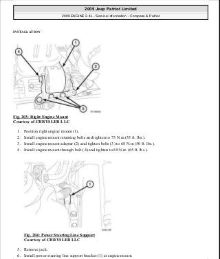 INSTALLATION
Fig. 203: Right Engine Mount
Courtesy of CHRYSLER LLC
1. Position right engine mount (1).
2. Install engine mount retaining bolts and tighten to 75 N.m (55 ft. lbs.).
3. Install engine mount adapter (2) and tighten bolts (3) to 68 N.m (50 ft. lbs.).
4. Install engine mount through bolt (4) and tighten to 88 N.m (65 ft. lbs.).
Fig. 204: Power Steering Line Support
Courtesy of CHRYSLER LLC
5. Remove jack.
6. Install power steering line support bracket (1) at engine mount.
2009 Jeep Patriot Limited
2009 ENGINE 2.4L - Service Information - Compass & Patriot
a
Saturday, September 08, 2012 1:27:52 PM Page 135 © 2006 Mitchell Repair Information Company, LLC.
 
