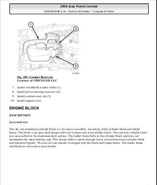 Fig. 205: Coolant Reservoir
Courtesy of CHRYSLER LLC
7. Install windshield washer bottle (1).
8. Install power steering reservoir (2).
9. Install coolant reservoir (3).
10. Install engine cover.
ENGINE BLOCK
DESCRIPTION
DESCRIPTION
The die cast aluminum cylinder block is a two-piece assembly, consisting of the cylinder block and ladder
frame. The block is an open deck design with cast in place cast iron cylinder liners. The cast iron cylinder liners
are recessed below the aluminum deck surface. The ladder frame bolts to the cylinder block and does not
incorporate the main bearing caps. This design offers a much stronger lower end and increased cylinder block
and transaxle rigidity. The rear oil seal retainer is integral with the block and ladder frame. The ladder frame
and block are serviced as an assembly.
2009 Jeep Patriot Limited
2009 ENGINE 2.4L - Service Information - Compass & Patriot
a
Saturday, September 08, 2012 1:27:52 PM Page 136 © 2006 Mitchell Repair Information Company, LLC.
 