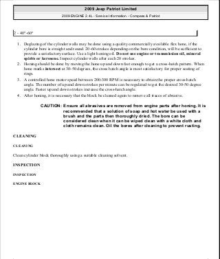 1. Deglazing of the cylinder walls may be done using a quality commercially available flex hone, if the
cylinder bore is straight and round. 20-60 strokes depending on the bore condition, will be sufficient to
provide a satisfactory surface. Use a light honing oil. Do not use engine or transmission oil, mineral
spirits or kerosene. Inspect cylinder walls after each 20 strokes.
2. Honing should be done by moving the hone up and down fast enough to get a cross-hatch pattern. When
hone marks intersect at 30-50 degrees, the cross hatch angle is most satisfactory for proper seating of
rings.
3. A controlled hone motor speed between 200-300 RPM is necessary to obtain the proper cross-hatch
angle. The number of up and down strokes per minute can be regulated to get the desired 30-50 degree
angle. Faster up and down strokes increase the cross-hatch angle.
4. After honing, it is necessary that the block be cleaned again to remove all traces of abrasive.
CLEANING
CLEANING
Clean cylinder block thoroughly using a suitable cleaning solvent.
INSPECTION
INSPECTION
ENGINE BLOCK
2 - 40°-60°
CAUTION: Ensure all abrasives are removed from engine parts after honing. It is
recommended that a solution of soap and hot water be used with a
brush and the parts then thoroughly dried. The bore can be
considered clean when it can be wiped clean with a white cloth and
cloth remains clean. Oil the bores after cleaning to prevent rusting.
2009 Jeep Patriot Limited
2009 ENGINE 2.4L - Service Information - Compass & Patriot
a
Saturday, September 08, 2012 1:27:53 PM Page 138 © 2006 Mitchell Repair Information Company, LLC.
 