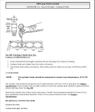 Fig. 208: Checking Cylinder Bore Size
Courtesy of CHRYSLER LLC
1. Clean cylinder block thoroughly and check all core hole plugs for evidence of leaking.
2. Examine block and cylinder bores for cracks or fractures.
3. Check block deck surfaces for flatness. Deck surface must be within service limit of 0.050 mm (0.002
in.).
CYLINDER BORE
The cylinder walls should be checked for out-of-round and taper with Tool C119 or equivalent. See Engine -
Specifications. If the cylinder walls are badly scuffed or scored, the cylinder block should be replaced, and new
pistons and rings fitted. See Fig. 208.
Measure the cylinder bore at three levels in directions A and B. Top measurement should be 10 mm (3/8 in.)
down and bottom measurement should be 10 mm (3/8 in.) up from bottom of bore. See Engine -
Specifications.
BEARING(S), CONNECTING ROD
Standard Procedure
CONNECTING ROD - FITTING
NOTE: The cylinder bores should be measured at normal room temperature, 21°C (70°
F).
2009 Jeep Patriot Limited
2009 ENGINE 2.4L - Service Information - Compass & Patriot
a
Saturday, September 08, 2012 1:27:53 PM Page 139 © 2006 Mitchell Repair Information Company, LLC.
 