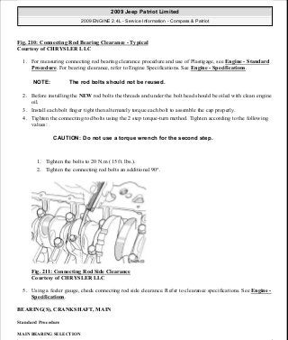 Fig. 210: Connecting Rod Bearing Clearance - Typical
Courtesy of CHRYSLER LLC
1. For measuring connecting rod bearing clearance procedure and use of Plastigage, see Engine - Standard
Procedure. For bearing clearance, refer to Engine Specifications. See Engine - Specifications.
2. Before installing the NEW rod bolts the threads and under the bolt head should be oiled with clean engine
oil.
3. Install each bolt finger tight then alternately torque each bolt to assemble the cap properly.
4. Tighten the connecting rod bolts using the 2 step torque-turn method. Tighten according to the following
values:
1. Tighten the bolts to 20 N.m (15 ft. lbs.).
2. Tighten the connecting rod bolts an additional 90°.
Fig. 211: Connecting Rod Side Clearance
Courtesy of CHRYSLER LLC
5. Using a feeler gauge, check connecting rod side clearance. Refer to clearance specifications. See Engine -
Specifications.
BEARING(S), CRANKSHAFT, MAIN
Standard Procedure
MAIN BEARING SELECTION
NOTE: The rod bolts should not be reused.
CAUTION: Do not use a torque wrench for the second step.
2009 Jeep Patriot Limited
2009 ENGINE 2.4L - Service Information - Compass & Patriot
a
Saturday, September 08, 2012 1:27:53 PM Page 141 © 2006 Mitchell Repair Information Company, LLC.
 