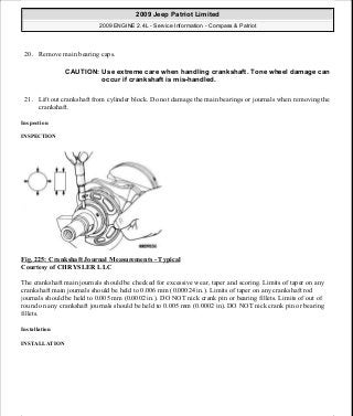 20. Remove main bearing caps.
21. Lift out crankshaft from cylinder block. Do not damage the main bearings or journals when removing the
crankshaft.
Inspection
INSPECTION
Fig. 225: Crankshaft Journal Measurements - Typical
Courtesy of CHRYSLER LLC
The crankshaft main journals should be checked for excessive wear, taper and scoring. Limits of taper on any
crankshaft main journals should be held to 0.006 mm (0.00024 in.). Limits of taper on any crankshaft rod
journals should be held to 0.005 mm (0.0002 in.). DO NOT nick crank pin or bearing fillets. Limits of out of
round on any crankshaft journals should be held to 0.005 mm (0.0002 in). DO NOT nick crank pin or bearing
fillets.
Installation
INSTALLATION
CAUTION: Use extreme care when handling crankshaft. Tone wheel damage can
occur if crankshaft is mis-handled.
2009 Jeep Patriot Limited
2009 ENGINE 2.4L - Service Information - Compass & Patriot
a
Saturday, September 08, 2012 1:27:53 PM Page 150 © 2006 Mitchell Repair Information Company, LLC.
 