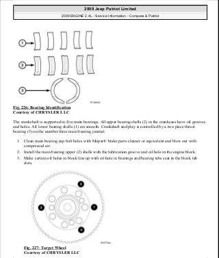 Fig. 226: Bearing Identification
Courtesy of CHRYSLER LLC
The crankshaft is supported in five main bearings. All upper bearing shells (2) in the crankcase have oil grooves
and holes. All lower bearing shells (1) are smooth. Crankshaft end play is controlled by a two piece thrust
bearing (3) on the number three main bearing journal.
1. Clean main bearing cap bolt holes with Mopar® brake parts cleaner or equivalent and blow out with
compressed air.
2. Install the main bearing upper (2) shells with the lubrication groove and oil hole in the engine block.
3. Make certain oil holes in block line up with oil hole in bearings and bearing tabs seat in the block tab
slots.
Fig. 227: Target Wheel
Courtesy of CHRYSLER LLC
2009 Jeep Patriot Limited
2009 ENGINE 2.4L - Service Information - Compass & Patriot
a
Saturday, September 08, 2012 1:27:53 PM Page 151 © 2006 Mitchell Repair Information Company, LLC.
 
