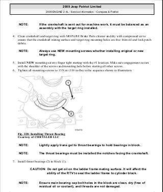 4. Clean crankshaft and target ring with MOPAR® Brake Parts cleaner and dry with compressed air to
ensure that the crankshaft mating surface and target ring mounting holes are free from oil and lock patch
debris.
5. Install NEW mounting screws finger tight starting with the #1 location. Make sure engagement occurs
with the shoulder of the screws and mounting hole before starting all other screws.
6. Tighten all mounting screws to 13 N.m (110 in-lbs) in the sequence shown in illustration.
Fig. 228: Installing Thrust Bearing
Courtesy of CHRYSLER LLC
7. Install thrust bearings (2) in block (1).
NOTE: If the crankshaft is sent out for machine work, it must be balanced as an
assembly with the target ring installed.
NOTE: Always use NEW mounting screws whether installing original or new
target ring.
NOTE: Lightly apply trans gel to thrust bearings to hold bearings in block.
NOTE: The thrust bearings must be installed the notches facing the crankshaft.
CAUTION: Do not get oil on the ladder frame mating surface. It will affect the
ability of the RTV to seal the ladder frame to cylinder block.
NOTE: Ensure main bearing cap bolt holes in the block are clean, dry (free of
residual oil or coolant), and threads are not damaged.
2009 Jeep Patriot Limited
2009 ENGINE 2.4L - Service Information - Compass & Patriot
a
Saturday, September 08, 2012 1:27:53 PM Page 152 © 2006 Mitchell Repair Information Company, LLC.
 