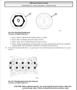 Fig. 230: Main Bolt Identification
Courtesy of CHRYSLER LLC
Step 1: Rotate crankshaft until number 4 piston is at TDC.
Step 2: Move crankshaft rearward to limits of travel.
Step 3: Then, move crankshaft forward to limits of travel.
Step 4: Wedge an appropriate tool between the rear of the cylinder block and the rear crankshaft
counterweight. This will hold the crankshaft in its furthest forward position.
14. If your bolt heads look like this (1, 2), go to step 15. If your bolt heads do not look like this (1, 2), go to
step 16.
Fig. 231: Main Bearing Cap Torque Sequence
Courtesy of CHRYSLER LLC
CAUTION: Before tightening bolts, you must identify the bolt head to obtain the
correct torque value. Failure to identify the bolts correctly, could
2009 Jeep Patriot Limited
2009 ENGINE 2.4L - Service Information - Compass & Patriot
a
Saturday, September 08, 2012 1:27:53 PM Page 154 © 2006 Mitchell Repair Information Company, LLC.
 