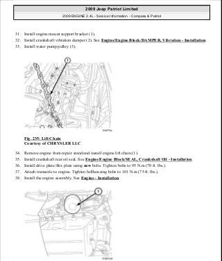 31. Install engine mount support bracket (1).
32. Install crankshaft vibration damper (2). See Engine/Engine Block/DAMPER, Vibration - Installation.
33. Install water pump pulley (3).
Fig. 235: Lift Chain
Courtesy of CHRYSLER LLC
34. Remove engine from repair stand and install engine lift chain (1).
35. Install crankshaft rear oil seal. See Engine/Engine Block/SEAL, Crankshaft Oil - Installation.
36. Install drive plate/flex plate using new bolts. Tighten bolts to 95 N.m (70 ft. lbs.).
37. Attach transaxle to engine. Tighten bellhousing bolts to 101 N.m (75 ft. lbs.).
38. Install the engine assembly. See Engine - Installation.
2009 Jeep Patriot Limited
2009 ENGINE 2.4L - Service Information - Compass & Patriot
a
Saturday, September 08, 2012 1:27:53 PM Page 157 © 2006 Mitchell Repair Information Company, LLC.
 