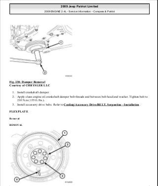Fig. 238: Damper Removal
Courtesy of CHRYSLER LLC
1. Install crankshaft damper.
2. Apply clean engine oil crankshaft damper bolt threads and between bolt head and washer. Tighten bolt to
210 N.m (155 ft. lbs.).
3. Install accessory drive belts. Refer to Cooling/Accessory Drive/BELT, Serpentine - Installation .
FLEXPLATE
Removal
REMOVAL
2009 Jeep Patriot Limited
2009 ENGINE 2.4L - Service Information - Compass & Patriot
a
Saturday, September 08, 2012 1:27:53 PM Page 159 © 2006 Mitchell Repair Information Company, LLC.
 