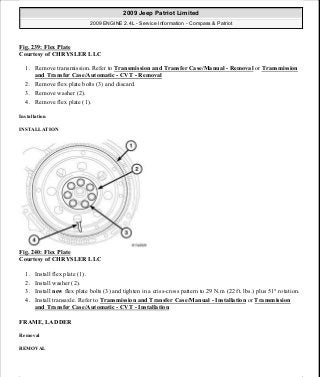 Fig. 239: Flex Plate
Courtesy of CHRYSLER LLC
1. Remove transmission. Refer to Transmission and Transfer Case/Manual - Removal or Transmission
and Transfer Case/Automatic - CVT - Removal
2. Remove flex plate bolts (3) and discard.
3. Remove washer (2).
4. Remove flex plate (1).
Installation
INSTALLATION
Fig. 240: Flex Plate
Courtesy of CHRYSLER LLC
1. Install flex plate (1).
2. Install washer (2).
3. Install new flex plate bolts (3) and tighten in a criss-cross pattern to 29 N.m (22 ft. lbs.) plus 51° rotation.
4. Install transaxle. Refer to Transmission and Transfer Case/Manual - Installation or Transmission
and Transfer Case/Automatic - CVT - Installation
FRAME, LADDER
Removal
REMOVAL
2009 Jeep Patriot Limited
2009 ENGINE 2.4L - Service Information - Compass & Patriot
a
Saturday, September 08, 2012 1:27:53 PM Page 160 © 2006 Mitchell Repair Information Company, LLC.
 