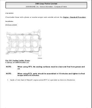 CLEANING
Clean ladder frame with a plastic or wooden scraper and a suitable solvent. See Engine - Standard Procedure.
Installation
INSTALLATION
Fig. 243: Sealing Ladder Frame
Courtesy of CHRYSLER LLC
1. Apply a 2 mm bead of Mopar® engine sealant RTV or equivalent as shown in illustration.
NOTE: When using RTV, the sealing surfaces must be clean and free from grease and
oil.
NOTE: When using RTV, parts should be assembled in 10 minutes and tighten to final
torque within 45 minutes.
2009 Jeep Patriot Limited
2009 ENGINE 2.4L - Service Information - Compass & Patriot
a
Saturday, September 08, 2012 1:27:53 PM Page 162 © 2006 Mitchell Repair Information Company, LLC.
 