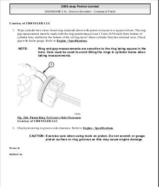 Courtesy of CHRYSLER LLC
1. Wipe cylinder bore clean. Insert ring and push down with piston to ensure it is square in bore. The ring
gap measurement must be made with the ring positioning at least 13 mm (0.50 inch) from bottom of
cylinder bore and below the bottom of the oil ring travel where cylinder bore has minimal wear. Check
gap with feeler gauge. Refer to Engine - Specifications.
Fig. 246: Piston Ring To Groove Side Clearance
Courtesy of CHRYSLER LLC
2. Check piston ring to groove side clearance. Refer to Engine - Specifications.
Removal
REMOVAL
NOTE: Ring end gap measurements are sensitive to the ring being square in the
bore. Care must be used to avoid tilting the rings in cylinder bores when
taking measurements.
CAUTION: Exercise care when using tools on piston. Do not scratch or gouge
piston surface or ring grooves as this may cause engine damage.
2009 Jeep Patriot Limited
2009 ENGINE 2.4L - Service Information - Compass & Patriot
a
Saturday, September 08, 2012 1:27:53 PM Page 164 © 2006 Mitchell Repair Information Company, LLC.
 