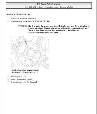 Courtesy of CHRYSLER LLC
1. Disconnect negative battery cable.
2. Remove engine cover. Refer to ENGINE COVER.
Fig. 92: Crankshaft Timing Marks
Courtesy of CHRYSLER LLC
3. Place engine at TDC.
4. Install crankshaft lock 9883.
5. Remove timing belt. See Removal.
WARNING: No fire, open flames or smoking. Risk of poisoning from inhaling or
swallowing fuel. Risk of injury from skin and eye contact with fuel.
Wear protective clothing. Store fuel only in suitable and
appropriately marked containers.
2009 Jeep Patriot Limited
2009 ENGINE 2.0L Diesel - Service Information - Compass & Patriot
a
Saturday, September 08, 2012 12:56:41 PM Page 60 © 2006 Mitchell Repair Information Company, LLC.
 