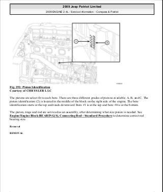 Fig. 252: Piston Identification
Courtesy of CHRYSLER LLC
The pistons are select fit to each bore. There are three different grades of pistons available; A, B, and C. The
piston identification (2) is located in the middle of the block on the right side of the engine. The bore
identification starts at the top and reads downward. Bore #1 is at the top and bore #4 is at the bottom.
The piston, rings and rod are serviced as an assembly, after determining what size piston is needed. See
Engine/Engine Block/BEARING(S), Connecting Rod - Standard Procedure to determine correct rod
bearing size.
Removal
REMOVAL
2009 Jeep Patriot Limited
2009 ENGINE 2.4L - Service Information - Compass & Patriot
a
Saturday, September 08, 2012 1:27:53 PM Page 169 © 2006 Mitchell Repair Information Company, LLC.
 
