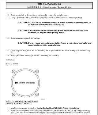 10. Rotate crankshaft so that each connecting rod is centered in cylinder bore.
11. Using a permanent ink or paint marker, identify cylinder number on each connecting rod cap.
12. Remove connecting rod bolts and cap.
13. Carefully push each piston and rod assembly out of cylinder bore. Re-install bearing cap on the mating
rod.
14. Repeat procedure for each piston and connecting rod assembly.
Installation
INSTALLATION
Fig. 257: Piston Ring End Gap Position
Courtesy of CHRYSLER LLC
1. Install piston rings on piston. See Engine/Engine Block/RING(S), Piston - Installation.
2. Before installing pistons and connecting rod assemblies into the bore, be sure that top compression ring
gap (1) and the second compression ring gap (3) are staggered so that neither is in line with oil ring rail
CAUTION: DO NOT use a number stamp or a punch to mark connecting rods, as
damage to connecting rod could occur.
CAUTION: Care must be taken not to damage the fractured rod and cap joint
surfaces, as engine damage may occur.
CAUTION: Do not reuse connecting rod bolts. These are one-time-use bolts and
reuse could result in engine failure.
2009 Jeep Patriot Limited
2009 ENGINE 2.4L - Service Information - Compass & Patriot
a
Saturday, September 08, 2012 1:27:53 PM Page 172 © 2006 Mitchell Repair Information Company, LLC.
 