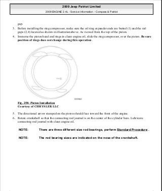 gap.
3. Before installing the ring compressor, make sure the oil ring expander ends are butted (1) and the rail
gaps (2,4) located as shown in illustrationabove. As viewed from the top of the piston.
4. Immerse the piston head and rings in clean engine oil, slide the ring compressor, over the piston. Be sure
position of rings does not change during this operation .
Fig. 258: Piston Installation
Courtesy of CHRYSLER LLC
5. The directional arrow stamped on the piston should face toward the front of the engine.
6. Rotate crankshaft so that the connecting rod journal is on the center of the cylinder bore. Lubricate
connecting rod journal with clean engine oil.
NOTE: There are three different size rod bearings, perform Standard Procedure .
NOTE: The rod bearing sizes are indicated on the nose of the crankshaft.
2009 Jeep Patriot Limited
2009 ENGINE 2.4L - Service Information - Compass & Patriot
a
Saturday, September 08, 2012 1:27:53 PM Page 173 © 2006 Mitchell Repair Information Company, LLC.
 