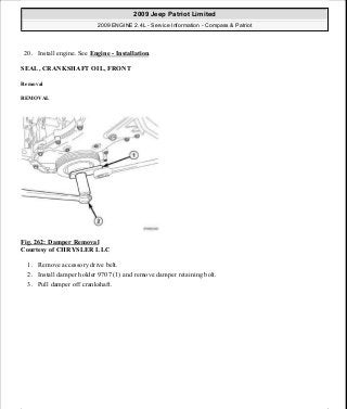 20. Install engine. See Engine - Installation.
SEAL, CRANKSHAFT OIL, FRONT
Removal
REMOVAL
Fig. 262: Damper Removal
Courtesy of CHRYSLER LLC
1. Remove accessory drive belt.
2. Install damper holder 9707 (1) and remove damper retaining bolt.
3. Pull damper off crankshaft.
2009 Jeep Patriot Limited
2009 ENGINE 2.4L - Service Information - Compass & Patriot
a
Saturday, September 08, 2012 1:27:53 PM Page 176 © 2006 Mitchell Repair Information Company, LLC.
 