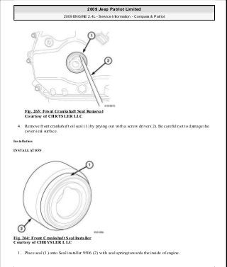 Fig. 263: Front Crankshaft Seal Removal
Courtesy of CHRYSLER LLC
4. Remove front crankshaft oil seal (1) by prying out with a screw driver (2). Be careful not to damage the
cover seal surface.
Installation
INSTALLATION
Fig. 264: Front Crankshaft Seal Installer
Courtesy of CHRYSLER LLC
1. Place seal (1) onto Seal installer 9506 (2) with seal spring towards the inside of engine.
2009 Jeep Patriot Limited
2009 ENGINE 2.4L - Service Information - Compass & Patriot
a
Saturday, September 08, 2012 1:27:53 PM Page 177 © 2006 Mitchell Repair Information Company, LLC.
 