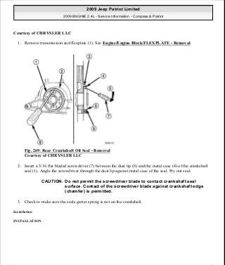 Courtesy of CHRYSLER LLC
1. Remove transmission and flexplate (1). See Engine/Engine Block/FLEXPLATE - Removal.
Fig. 269: Rear Crankshaft Oil Seal - Removal
Courtesy of CHRYSLER LLC
2. Insert a 3/16 flat bladed screwdriver (7) between the dust lip (8) and the metal case (4) of the crankshaft
seal (1). Angle the screwdriver through the dust lip against metal case of the seal. Pry out seal.
3. Check to make sure the seals garter spring is not on the crankshaft.
Installation
INSTALLATION
CAUTION: Do not permit the screwdriver blade to contact crankshaft seal
surface. Contact of the screwdriver blade against crankshaft edge
(chamfer) is permitted.
2009 Jeep Patriot Limited
2009 ENGINE 2.4L - Service Information - Compass & Patriot
a
Saturday, September 08, 2012 1:27:53 PM Page 180 © 2006 Mitchell Repair Information Company, LLC.
 