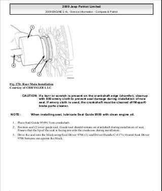Fig. 270: Rear Main Installation
Courtesy of CHRYSLER LLC
1. Place Seal Guide 9509 (3) on crankshaft.
2. Position seal (2) over guide tool. Guide tool should remain on crankshaft during installation of seal.
Ensure that the lip of the seal is facing towards the crankcase during installation.
3. Drive the seal into the block using Seal Driver 9706 (1) and Driver Handle C-4171 (4) until Seal Driver
9706 bottoms out against the block.
CAUTION: If a burr or scratch is present on the crankshaft edge (chamfer), cleanup
with 800 emery cloth to prevent seal damage during installation of new
seal. If emery cloth is used, the crankshaft must be cleaned off Mopar®
brake parts cleaner.
NOTE: When installing seal, lubricate Seal Guide 9509 with clean engine oil.
2009 Jeep Patriot Limited
2009 ENGINE 2.4L - Service Information - Compass & Patriot
a
Saturday, September 08, 2012 1:27:53 PM Page 181 © 2006 Mitchell Repair Information Company, LLC.
 