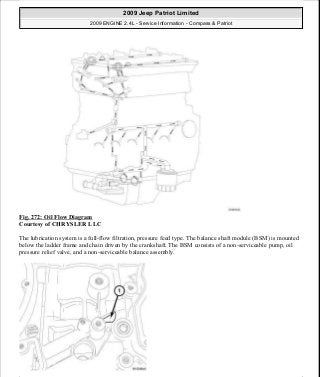 Fig. 272: Oil Flow Diagram
Courtesy of CHRYSLER LLC
The lubrication system is a full-flow filtration, pressure feed type. The balance shaft module (BSM) is mounted
below the ladder frame and chain driven by the crankshaft. The BSM consists of a non-serviceable pump, oil
pressure relief valve, and a non-serviceable balance assembly.
2009 Jeep Patriot Limited
2009 ENGINE 2.4L - Service Information - Compass & Patriot
a
Saturday, September 08, 2012 1:27:53 PM Page 183 © 2006 Mitchell Repair Information Company, LLC.
 